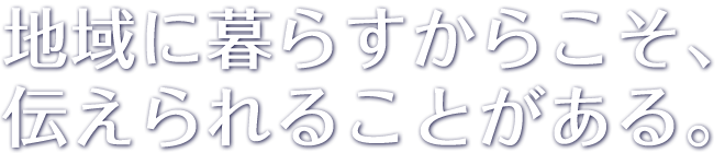 地域に暮らすからこそ、伝えられることがある。